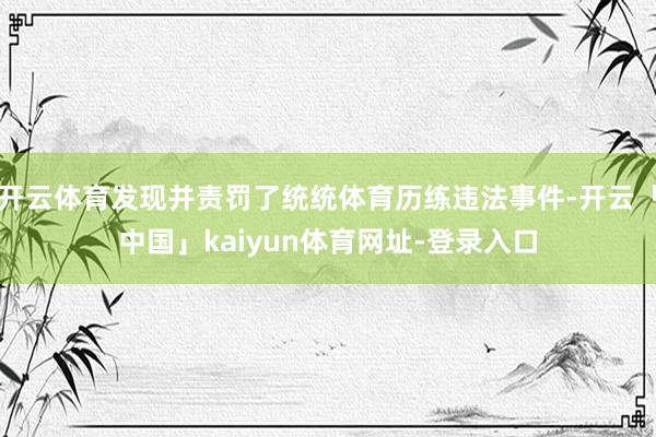 开云体育发现并责罚了统统体育历练违法事件-开云「中国」kaiyun体育网址-登录入口