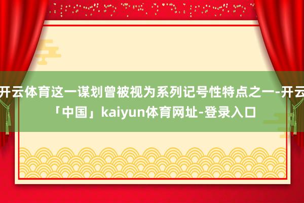 开云体育这一谋划曾被视为系列记号性特点之一-开云「中国」kaiyun体育网址-登录入口