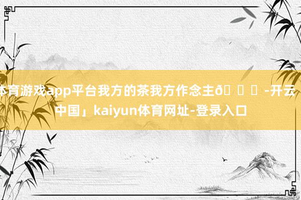 体育游戏app平台我方的茶我方作念主😜-开云「中国」kaiyun体育网址-登录入口