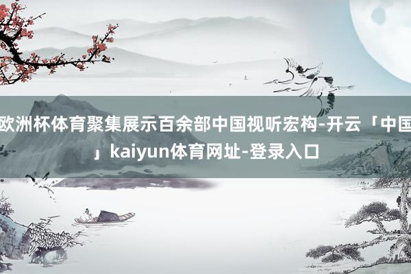 欧洲杯体育聚集展示百余部中国视听宏构-开云「中国」kaiyun体育网址-登录入口