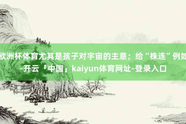欧洲杯体育尤其是孩子对宇宙的主意；给“株连”例如-开云「中国」kaiyun体育网址-登录入口