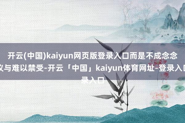 开云(中国)kaiyun网页版登录入口而是不成念念议与难以禁受-开云「中国」kaiyun体育网址-登录入口