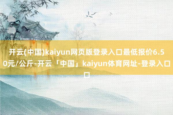 开云(中国)kaiyun网页版登录入口最低报价6.50元/公斤-开云「中国」kaiyun体育网址-登录入口