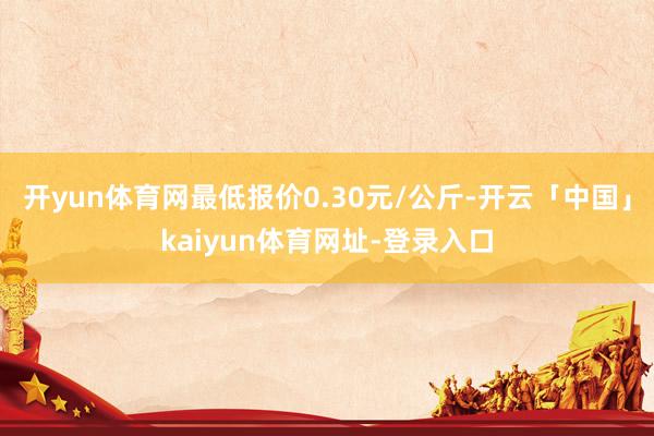 开yun体育网最低报价0.30元/公斤-开云「中国」kaiyun体育网址-登录入口