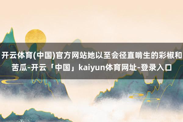 开云体育(中国)官方网站她以至会径直啃生的彩椒和苦瓜-开云「中国」kaiyun体育网址-登录入口