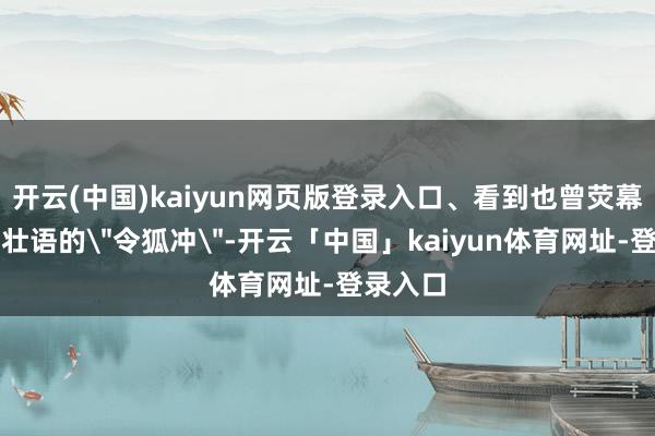 开云(中国)kaiyun网页版登录入口、看到也曾荧幕上豪言壮语的
