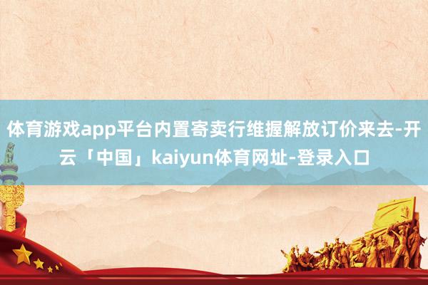 体育游戏app平台内置寄卖行维握解放订价来去-开云「中国」kaiyun体育网址-登录入口