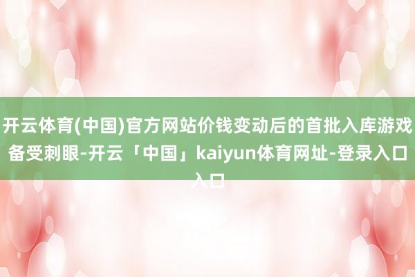 开云体育(中国)官方网站价钱变动后的首批入库游戏备受刺眼-开云「中国」kaiyun体育网址-登录入口