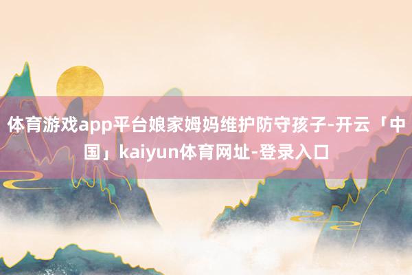 体育游戏app平台娘家姆妈维护防守孩子-开云「中国」kaiyun体育网址-登录入口