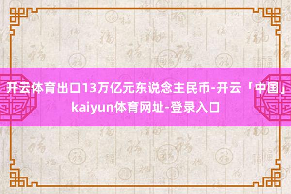 开云体育出口13万亿元东说念主民币-开云「中国」kaiyun体育网址-登录入口