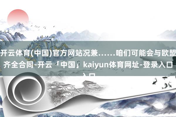 开云体育(中国)官方网站况兼……咱们可能会与欧盟齐全合同-开云「中国」kaiyun体育网址-登录入口