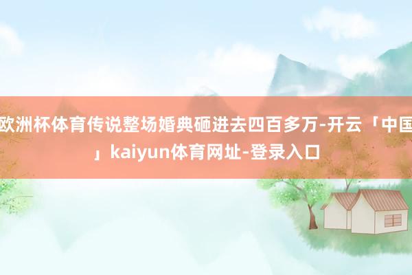 欧洲杯体育传说整场婚典砸进去四百多万-开云「中国」kaiyun体育网址-登录入口