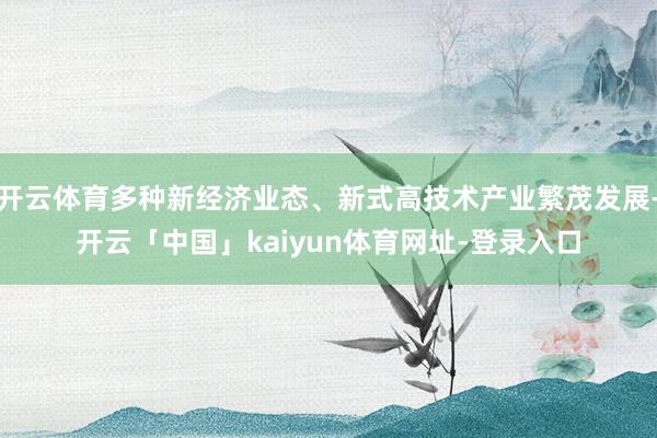 开云体育多种新经济业态、新式高技术产业繁茂发展-开云「中国」kaiyun体育网址-登录入口