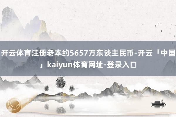 开云体育注册老本约5657万东谈主民币-开云「中国」kaiyun体育网址-登录入口