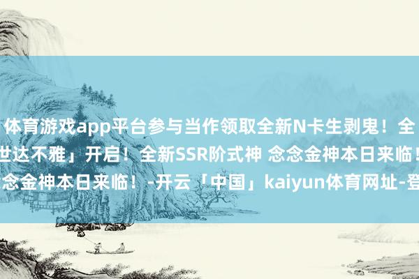 体育游戏app平台参与当作领取全新N卡生剥鬼！全新版块「雪山之章·醒世达不雅」开启！全新SSR阶式神 念念金神本日来临！-开云「中国」kaiyun体育网址-登录入口