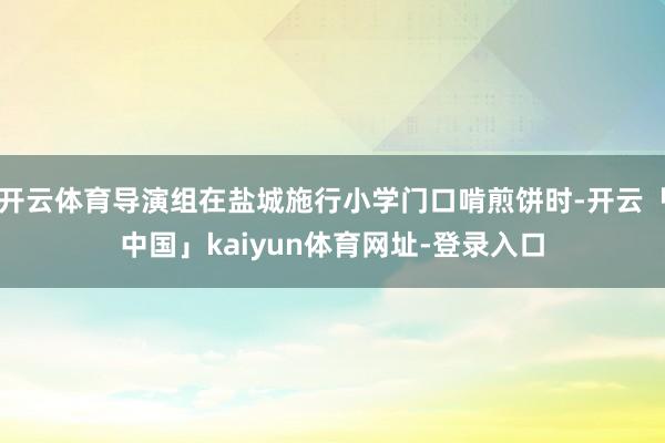 开云体育导演组在盐城施行小学门口啃煎饼时-开云「中国」kaiyun体育网址-登录入口