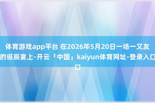 体育游戏app平台 在2026年5月20日一场一又友的诞辰宴上-开云「中国」kaiyun体育网址-登录入口
