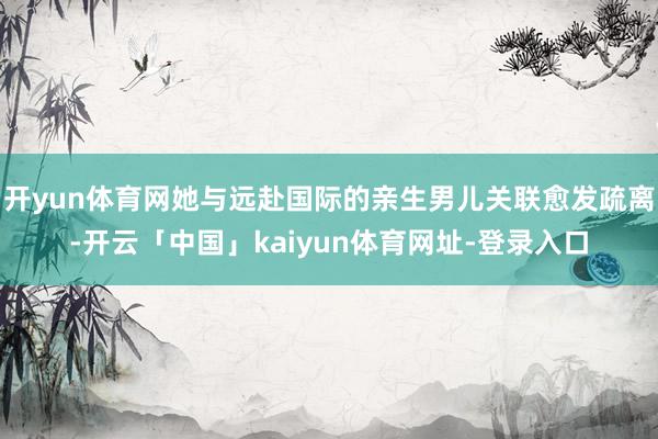 开yun体育网她与远赴国际的亲生男儿关联愈发疏离-开云「中国」kaiyun体育网址-登录入口