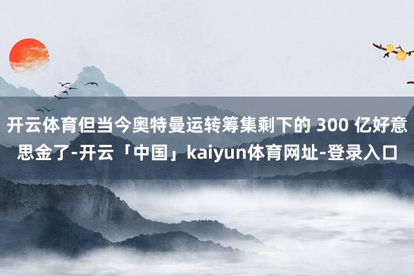 开云体育但当今奥特曼运转筹集剩下的 300 亿好意思金了-开云「中国」kaiyun体育网址-登录入口
