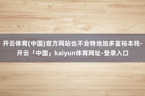 开云体育(中国)官方网站也不会特地加多富裕本钱-开云「中国」kaiyun体育网址-登录入口
