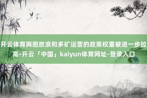 开云体育舆图放浪和多矿运营的政策权重被进一步拉高-开云「中国」kaiyun体育网址-登录入口