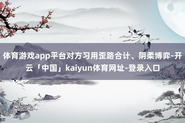 体育游戏app平台对方习用歪路合计、阴柔博弈-开云「中国」kaiyun体育网址-登录入口