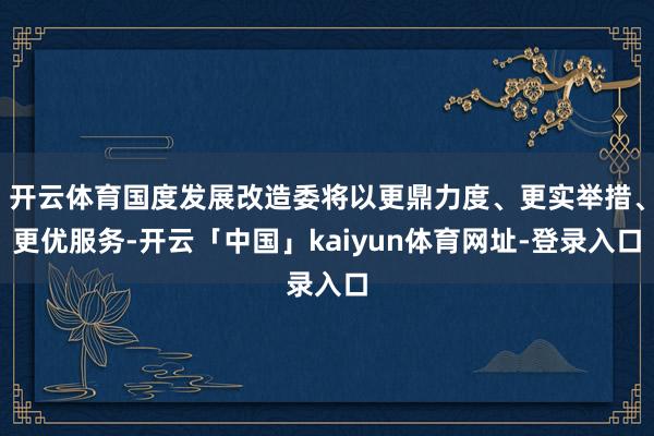 开云体育国度发展改造委将以更鼎力度、更实举措、更优服务-开云「中国」kaiyun体育网址-登录入口