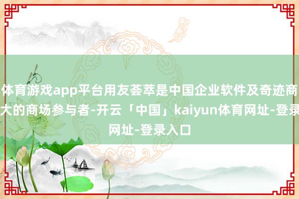 体育游戏app平台用友荟萃是中国企业软件及奇迹商场最大的商场参与者-开云「中国」kaiyun体育网址-登录入口