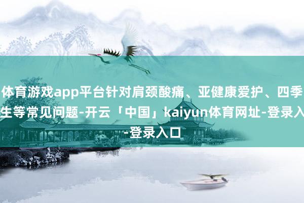 体育游戏app平台针对肩颈酸痛、亚健康爱护、四季养生等常见问题-开云「中国」kaiyun体育网址-登录入口