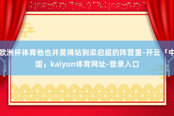 欧洲杯体育他也并莫得站到梁启超的阵营里-开云「中国」kaiyun体育网址-登录入口