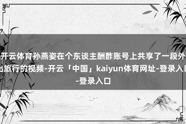 开云体育孙燕姿在个东谈主酬酢账号上共享了一段外出旅行的视频-开云「中国」kaiyun体育网址-登录入口