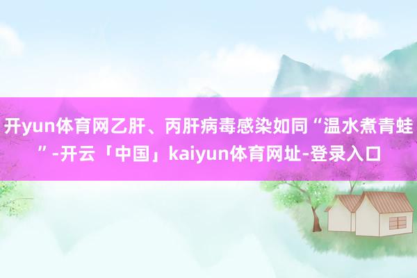 开yun体育网乙肝、丙肝病毒感染如同“温水煮青蛙”-开云「中国」kaiyun体育网址-登录入口