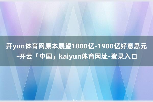 开yun体育网原本展望1800亿-1900亿好意思元-开云「中国」kaiyun体育网址-登录入口