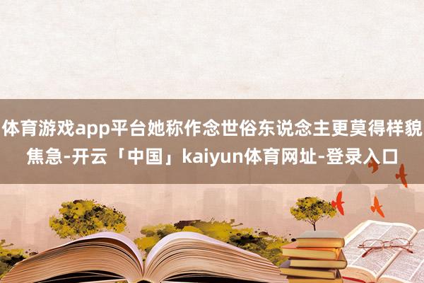 体育游戏app平台她称作念世俗东说念主更莫得样貌焦急-开云「中国」kaiyun体育网址-登录入口