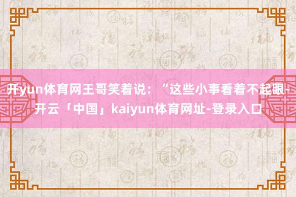 开yun体育网王哥笑着说：“这些小事看着不起眼-开云「中国」kaiyun体育网址-登录入口