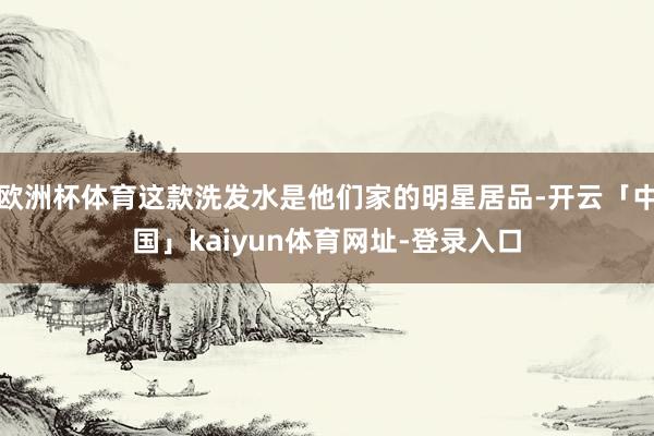 欧洲杯体育这款洗发水是他们家的明星居品-开云「中国」kaiyun体育网址-登录入口