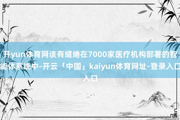开yun体育网该有缱绻在7000家医疗机构部署的智能体系统中-开云「中国」kaiyun体育网址-登录入口