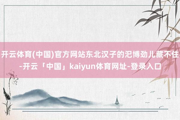 开云体育(中国)官方网站东北汉子的汜博劲儿藏不住-开云「中国」kaiyun体育网址-登录入口