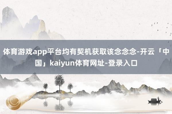 体育游戏app平台均有契机获取该念念念-开云「中国」kaiyun体育网址-登录入口