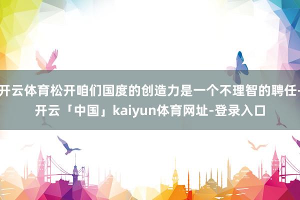 开云体育松开咱们国度的创造力是一个不理智的聘任-开云「中国」kaiyun体育网址-登录入口