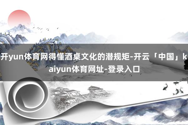 开yun体育网得懂酒桌文化的潜规矩-开云「中国」kaiyun体育网址-登录入口