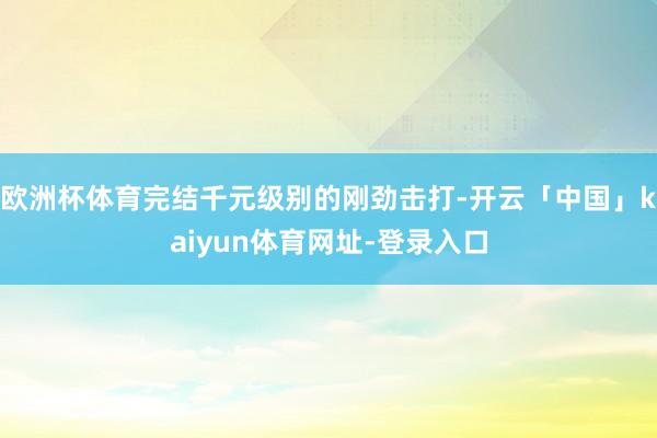 欧洲杯体育完结千元级别的刚劲击打-开云「中国」kaiyun体育网址-登录入口