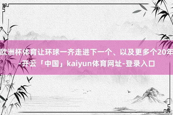 欧洲杯体育让环球一齐走进下一个、以及更多个20年-开云「中国」kaiyun体育网址-登录入口