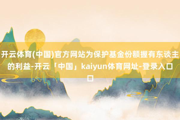 开云体育(中国)官方网站为保护基金份额握有东谈主的利益-开云「中国」kaiyun体育网址-登录入口