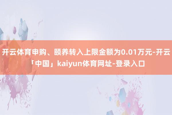 开云体育申购、颐养转入上限金额为0.01万元-开云「中国」kaiyun体育网址-登录入口