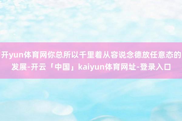 开yun体育网你总所以千里着从容说念德放任意态的发展-开云「中国」kaiyun体育网址-登录入口