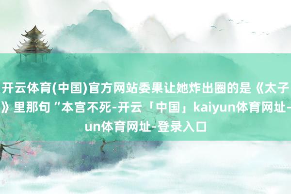 开云体育(中国)官方网站委果让她炸出圈的是《太子妃升职记》里那句“本宫不死-开云「中国」kaiyun体育网址-登录入口