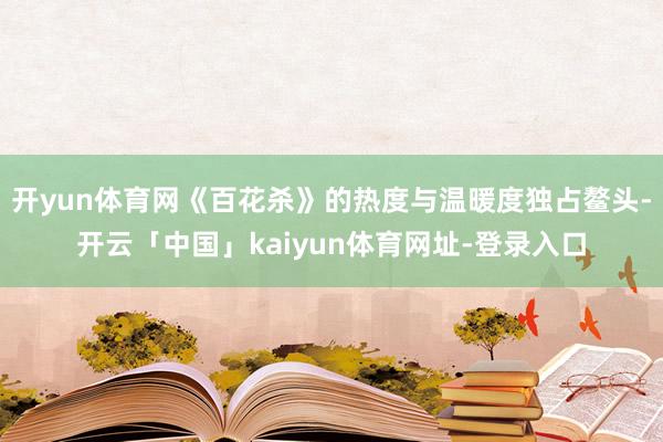 开yun体育网《百花杀》的热度与温暖度独占鳌头-开云「中国」kaiyun体育网址-登录入口