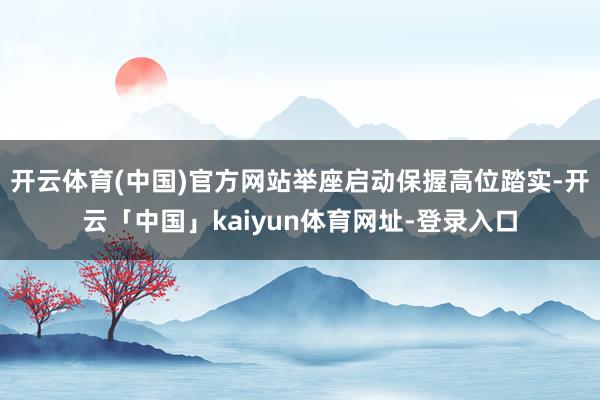 开云体育(中国)官方网站举座启动保握高位踏实-开云「中国」kaiyun体育网址-登录入口