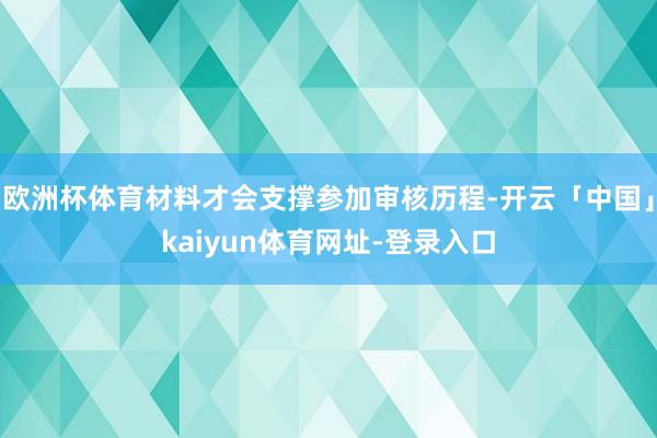 欧洲杯体育材料才会支撑参加审核历程-开云「中国」kaiyun体育网址-登录入口